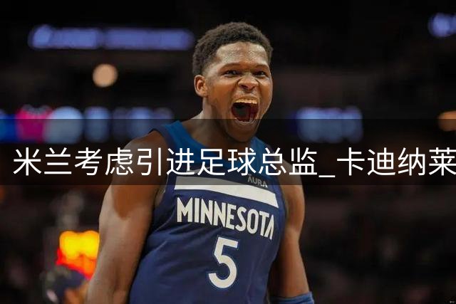 米兰考虑引进足球总监 卡迪纳莱持续掌控全局
